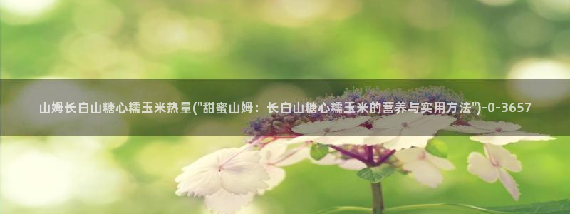  糖心vlog官网免费下载：山姆长白山糖心糯玉米热量(\