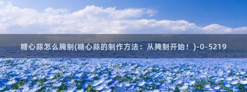  糖心vlog网页版免费观看 度：糖心蒜怎么腌制(糖心蒜的制作